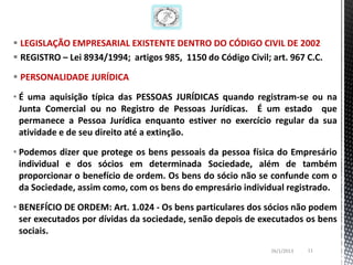  LEGISLAÇÃO EMPRESARIAL EXISTENTE DENTRO DO CÓDIGO CIVIL DE 2002
 REGISTRO – Lei 8934/1994; artigos 985, 1150 do Código Civil; art. 967 C.C.

 PERSONALIDADE JURÍDICA

• É uma aquisição típica das PESSOAS JURÍDICAS quando registram-se ou na
  Junta Comercial ou no Registro de Pessoas Jurídicas. É um estado que
  permanece a Pessoa Jurídica enquanto estiver no exercício regular da sua
  atividade e de seu direito até a extinção.

• Podemos dizer que protege os bens pessoais da pessoa física do Empresário
  individual e dos sócios em determinada Sociedade, além de também
  proporcionar o benefício de ordem. Os bens do sócio não se confunde com o
  da Sociedade, assim como, com os bens do empresário individual registrado.

• BENEFÍCIO DE ORDEM: Art. 1.024 - Os bens particulares dos sócios não podem
  ser executados por dívidas da sociedade, senão depois de executados os bens
  sociais.
                                                               26/1/2013   11
 