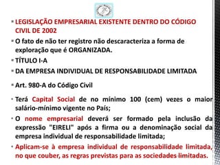  LEGISLAÇÃO EMPRESARIAL EXISTENTE DENTRO DO CÓDIGO
  CIVIL DE 2002
 O fato de não ter registro não descaracteriza a forma de
  exploração que é ORGANIZADA.
 TÍTULO I-A
 DA EMPRESA INDIVIDUAL DE RESPONSABILIDADE LIMITADA
 Art. 980-A do Código Civil
• Terá Capital Social de no mínimo 100 (cem) vezes o maior
  salário-mínimo vigente no País;
• O nome empresarial deverá ser formado pela inclusão da
  expressão "EIRELI" após a firma ou a denominação social da
  empresa individual de responsabilidade limitada;
• Aplicam-se à empresa individual de responsabilidade limitada,
  no que couber, as regras previstas para as sociedades limitadas.
                                                     26/1/2013 12
 