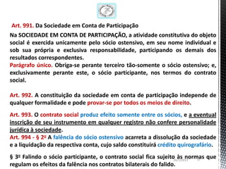 Art. 991. Da Sociedade em Conta de Participação
Na SOCIEDADE EM CONTA DE PARTICIPAÇÃO, a atividade constitutiva do objeto
social é exercida unicamente pelo sócio ostensivo, em seu nome individual e
sob sua própria e exclusiva responsabilidade, participando os demais dos
resultados correspondentes.
Parágrafo único. Obriga-se perante terceiro tão-somente o sócio ostensivo; e,
exclusivamente perante este, o sócio participante, nos termos do contrato
social.

Art. 992. A constituição da sociedade em conta de participação independe de
qualquer formalidade e pode provar-se por todos os meios de direito.
Art. 993. O contrato social produz efeito somente entre os sócios, e a eventual
inscrição de seu instrumento em qualquer registro não confere personalidade
jurídica à sociedade.
Art. 994 - § 2o A falência do sócio ostensivo acarreta a dissolução da sociedade
e a liquidação da respectiva conta, cujo saldo constituirá crédito quirografário.
§ 3o Falindo o sócio participante, o contrato social fica sujeito às normas que
                                                                 26/1/2013 17
regulam os efeitos da falência nos contratos bilaterais do falido.
 