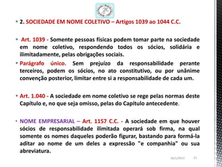  2. SOCIEDADE EM NOME COLETIVO – Artigos 1039 ao 1044 C.C.

 Art. 1039 - Somente pessoas físicas podem tomar parte na sociedade
  em nome coletivo, respondendo todos os sócios, solidária e
  ilimitadamente, pelas obrigações sociais.
 Parágrafo único. Sem prejuízo da responsabilidade perante
  terceiros, podem os sócios, no ato constitutivo, ou por unânime
  convenção posterior, limitar entre si a responsabilidade de cada um.

 Art. 1.040 - A sociedade em nome coletivo se rege pelas normas deste
  Capítulo e, no que seja omisso, pelas do Capítulo antecedente.

• NOME EMPRESARIAL – Art. 1157 C.C. - A sociedade em que houver
  sócios de responsabilidade ilimitada operará sob firma, na qual
  somente os nomes daqueles poderão figurar, bastando para formá-la
  aditar ao nome de um deles a expressão "e companhia" ou sua
  abreviatura.
                                                          26/1/2013   21
 
