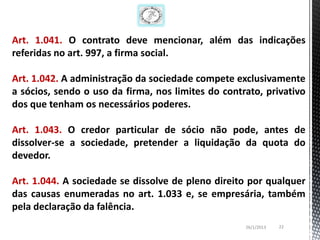 Art. 1.041. O contrato deve mencionar, além das indicações
referidas no art. 997, a firma social.

Art. 1.042. A administração da sociedade compete exclusivamente
a sócios, sendo o uso da firma, nos limites do contrato, privativo
dos que tenham os necessários poderes.

Art. 1.043. O credor particular de sócio não pode, antes de
dissolver-se a sociedade, pretender a liquidação da quota do
devedor.

Art. 1.044. A sociedade se dissolve de pleno direito por qualquer
das causas enumeradas no art. 1.033 e, se empresária, também
pela declaração da falência.
                                                    26/1/2013   22
 