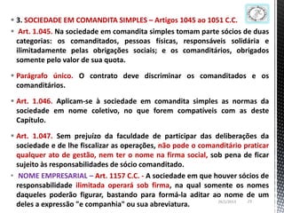  3. SOCIEDADE EM COMANDITA SIMPLES – Artigos 1045 ao 1051 C.C.
 Art. 1.045. Na sociedade em comandita simples tomam parte sócios de duas
  categorias: os comanditados, pessoas físicas, responsáveis solidária e
  ilimitadamente pelas obrigações sociais; e os comanditários, obrigados
  somente pelo valor de sua quota.

 Parágrafo único. O contrato deve discriminar os comanditados e os
  comanditários.

 Art. 1.046. Aplicam-se à sociedade em comandita simples as normas da
  sociedade em nome coletivo, no que forem compatíveis com as deste
  Capítulo.

 Art. 1.047. Sem prejuízo da faculdade de participar das deliberações da
  sociedade e de lhe fiscalizar as operações, não pode o comanditário praticar
  qualquer ato de gestão, nem ter o nome na firma social, sob pena de ficar
  sujeito às responsabilidades de sócio comanditado.
• NOME EMPRESARIAL – Art. 1157 C.C. - A sociedade em que houver sócios de
  responsabilidade ilimitada operará sob firma, na qual somente os nomes
  daqueles poderão figurar, bastando para formá-la aditar ao nome de um
                                                              26/1/2013 23
  deles a expressão "e companhia" ou sua abreviatura.
 