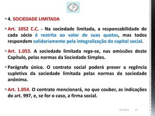 4. SOCIEDADE LIMITADA
 Art. 1052 C.C. - Na sociedade limitada, a responsabilidade de
  cada sócio é restrita ao valor de suas quotas, mas todos
  respondem solidariamente pela integralização do capital social.
 Art. 1.053. A sociedade limitada rege-se, nas omissões deste
  Capítulo, pelas normas da Sociedade Simples.
 Parágrafo único. O contrato social poderá prever a regência
  supletiva da sociedade limitada pelas normas da sociedade
  anônima.
 Art. 1.054. O contrato mencionará, no que couber, as indicações
  do art. 997, e, se for o caso, a firma social.

                                                    26/1/2013   25
 