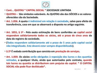  Cont... QUOTAS * CAPITAL SOCIAL * SOCIEDADE LIMITADA
 QUOTAS – São símbolos valoráveis. As QUOTAS são dos SÓCIOS e os valores
  oferecidos são da Sociedade.
 Art. 1.056. A quota é indivisível em relação à sociedade, salvo para efeito de
  transferência, caso em que se observará o disposto no artigo seguinte.

 Art. 1055, § 1º - Pela exata estimação de bens conferidos ao capital social
  respondem solidariamente todos os sócios, até o prazo de cinco anos da
  data do registro da sociedade.
 (Todos respondem solidariamente até o prazo de 5 anos pelo capital social
  não integralizado. Este deverá estar sempre disponibilizado).

 § 2º É vedada contribuição que consista em prestação de serviços.

 Art. 1.059. Os sócios serão obrigados à reposição dos lucros e das quantias
  retiradas, a qualquer título, ainda que autorizados pelo contrato, quando
  tais lucros ou quantia se distribuírem com prejuízo do capital. * O CAPITAL
  SOCIAL não pode ficar desfalcado*.
                                                                26/1/2013   27 ‘
 