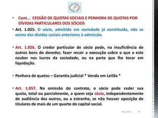 Cont... CESSÃO DE QUOTAS SOCIAIS E PENHORA DE QUOTAS POR
   DÍVIDAS PARTICULARES DOS SÓCIOS
 Art. 1.025. O sócio, admitido em sociedade já constituída, não se
  exime das dívidas sociais anteriores à admissão.

 Art. 1.026. O credor particular de sócio pode, na insuficiência de
  outros bens do devedor, fazer recair a execução sobre o que a este
  couber nos lucros da sociedade, ou na parte que lhe tocar em
  liquidação.

 Penhora de quotas – Garantia judicial * Venda em Leilão *

 Art. 1.057. Na omissão do contrato, o sócio pode ceder sua
  quota, total ou parcialmente, a quem seja sócio, independentemente
  de audiência dos outros, ou a estranho, se não houver oposição de
  titulares de mais de um quarto do capital social.
                                                              26/1/2013   29
 