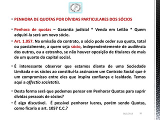  PENHORA DE QUOTAS POR DÍVIDAS PARTICULARES DOS SÓCIOS

 Penhora de quotas – Garantia judicial * Venda em Leilão * Quem
  adquiri-la será um novo sócio.
 Art. 1.057. Na omissão do contrato, o sócio pode ceder sua quota, total
  ou parcialmente, a quem seja sócio, independentemente de audiência
  dos outros, ou a estranho, se não houver oposição de titulares de mais
  de um quarto do capital social.

 É interessante observar que estamos diante de uma Sociedade
  Limitada e os sócios ao constituí-la assinaram um Contrato Social que é
  um compromisso entre eles que inspira confiança e lealdade. Temos
  aqui a affectio societatis.

 Desta forma será que podemos pensar em Penhorar Quotas para suprir
  dívidas pessoais de sócios?
 É algo discutível. É possível penhorar lucros, porém sendo Quotas,
  como ficaria o art. 1057 C.C.?
                                                            26/1/2013   30
 