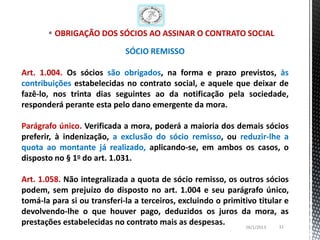 OBRIGAÇÃO DOS SÓCIOS AO ASSINAR O CONTRATO SOCIAL

                             SÓCIO REMISSO

Art. 1.004. Os sócios são obrigados, na forma e prazo previstos, às
contribuições estabelecidas no contrato social, e aquele que deixar de
fazê-lo, nos trinta dias seguintes ao da notificação pela sociedade,
responderá perante esta pelo dano emergente da mora.

Parágrafo único. Verificada a mora, poderá a maioria dos demais sócios
preferir, à indenização, a exclusão do sócio remisso, ou reduzir-lhe a
quota ao montante já realizado, aplicando-se, em ambos os casos, o
disposto no § 1o do art. 1.031.

Art. 1.058. Não integralizada a quota de sócio remisso, os outros sócios
podem, sem prejuízo do disposto no art. 1.004 e seu parágrafo único,
tomá-la para si ou transferi-la a terceiros, excluindo o primitivo titular e
devolvendo-lhe o que houver pago, deduzidos os juros da mora, as
prestações estabelecidas no contrato mais as despesas.         26/1/2013 31
 