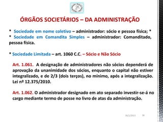 ÓRGÃOS SOCIETÁRIOS – DA ADMINISTRAÇÃO
* Sociedade em nome coletivo – administrador: sócio e pessoa física; *
* Sociedade em Comandita Simples – administrador: Comanditado,
pessoa física.

* Sociedade Limitada – art. 1060 C.C. – Sócio e Não Sócio

 Art. 1.061. A designação de administradores não sócios dependerá de
 aprovação da unanimidade dos sócios, enquanto o capital não estiver
 integralizado, e de 2/3 (dois terços), no mínimo, após a integralização.
 Lei nº 12.375/2010.

 Art. 1.062. O administrador designado em ato separado investir-se-á no
 cargo mediante termo de posse no livro de atas da administração.


                                                            26/1/2013   36
 