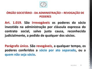 ÓRGÃO SOCIETÁRIO - DA ADMINISTRAÇÃO – REVOGAÇÃO DE
                       PODERES

Art. 1.019. São irrevogáveis os poderes do sócio
investido na administração por cláusula expressa do
contrato social, salvo justa causa, reconhecida
judicialmente, a pedido de qualquer dos sócios.

Parágrafo único. São revogáveis, a qualquer tempo, os
poderes conferidos a sócio por ato separado, ou a
quem não seja sócio.

                                           26/1/2013   38
 