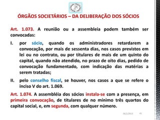 ÓRGÃOS SOCIETÁRIOS – DA DELIBERAÇÃO DOS SÓCIOS

Art. 1.073. A reunião ou a assembleia podem também ser
convocadas:
I.    por sócio, quando os administradores retardarem a
      convocação, por mais de sessenta dias, nos casos previstos em
      lei ou no contrato, ou por titulares de mais de um quinto do
      capital, quando não atendido, no prazo de oito dias, pedido de
      convocação fundamentado, com indicação das matérias a
      serem tratadas;
II.   pelo conselho fiscal, se houver, nos casos a que se refere o
      inciso V do art. 1.069.
Art. 1.074. A assembléia dos sócios instala-se com a presença, em
primeira convocação, de titulares de no mínimo três quartos do
capital social, e, em segunda, com qualquer número.
                                                       26/1/2013   41
 
