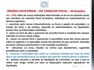 ÓRGÃOS SOCIETÁRIOS – DO CONSELHO FISCAL – Atribuições
Art. 1.069. Além de outras atribuições determinadas na lei ou no contrato social,
aos membros do conselho fiscal incumbem, individual ou conjuntamente, os
deveres seguintes:
I - examinar, pelo menos trimestralmente, os livros e papéis da sociedade e o
estado da caixa e da carteira, devendo os administradores ou liquidantes
prestar-lhes as informações solicitadas;
II - lavrar no livro de atas e pareceres do conselho fiscal o resultado dos exames
referidos no inciso I deste artigo;
III - exarar no mesmo livro e apresentar à assembléia anual dos sócios parecer
sobre os negócios e as operações sociais do exercício em que servirem, tomando
por base o balanço patrimonial e o de resultado econômico;
IV - denunciar os erros, fraudes ou crimes que descobrirem, sugerindo
providências úteis à sociedade;
V - convocar a assembleia dos sócios se a diretoria retardar por mais de trinta
dias a sua convocação anual, ou sempre que ocorram motivos graves e urgentes;
VI - praticar, durante o período da liquidação da sociedade, os atos a que se
refere este artigo, tendo em vista as disposições especiais reguladoras da
liquidação.                                                        26/1/2013 45
 