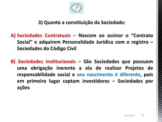 3) Quanto a constituição da Sociedade:

A) Sociedades Contratuais – Nascem ao assinar o “Contrato
   Social” e adquirem Personalidade Jurídica com o registro –
   Sociedades do Código Civil

B) Sociedades Institucionais – São Sociedades que possuem
   uma obrigação inerente a ela de realizar Projetos de
   responsabilidade social e seu nascimento é diferente, pois
   em primeiro lugar captam investidores – Sociedades por
   ações



                                                26/1/2013   50
 