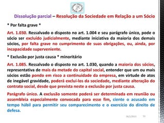 Dissolução parcial – Resolução da Sociedade em Relação a um Sócio
* Por falta grave *
Art. 1.030. Ressalvado o disposto no art. 1.004 e seu parágrafo único, pode o
sócio ser excluído judicialmente, mediante iniciativa da maioria dos demais
sócios, por falta grave no cumprimento de suas obrigações, ou, ainda, por
incapacidade superveniente.
* Exclusão por justa causa * minoritário
Art. 1.085. Ressalvado o disposto no art. 1.030, quando a maioria dos sócios,
representativa de mais da metade do capital social, entender que um ou mais
sócios estão pondo em risco a continuidade da empresa, em virtude de atos
de inegável gravidade, poderá excluí-los da sociedade, mediante alteração do
contrato social, desde que prevista neste a exclusão por justa causa.
Parágrafo único. A exclusão somente poderá ser determinada em reunião ou
assembleia especialmente convocada para esse fim, ciente o acusado em
tempo hábil para permitir seu comparecimento e o exercício do direito de
defesa.
                                                             26/1/2013   55
 