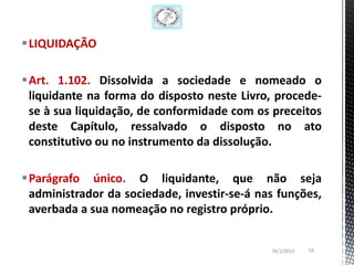 LIQUIDAÇÃO

Art. 1.102. Dissolvida a sociedade e nomeado o
 liquidante na forma do disposto neste Livro, procede-
 se à sua liquidação, de conformidade com os preceitos
 deste Capítulo, ressalvado o disposto no ato
 constitutivo ou no instrumento da dissolução.

Parágrafo único. O liquidante, que não seja
 administrador da sociedade, investir-se-á nas funções,
 averbada a sua nomeação no registro próprio.


                                             26/1/2013   59
 