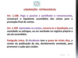 LIQUIDAÇÃO - EXTRAJUDICIAL

Art. 1.108. Pago o passivo e partilhado o remanescente,
convocará o liquidante assembléia dos sócios para a
prestação final de contas.

Art. 1.109. Aprovadas as contas, encerra-se a liquidação, e a
sociedade se extingue, ao ser averbada no registro próprio a
ata da assembléia.

Parágrafo único. O dissidente tem o prazo de trinta dias, a
contar da publicação da ata, devidamente averbada, para
promover a ação que couber.


                                                 26/1/2013   62
 