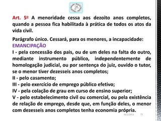 Art. 5o A menoridade cessa aos dezoito anos completos,
quando a pessoa fica habilitada à prática de todos os atos da
vida civil.
Parágrafo único. Cessará, para os menores, a incapacidade:
EMANCIPAÇÃO
I - pela concessão dos pais, ou de um deles na falta do outro,
mediante instrumento público, independentemente de
homologação judicial, ou por sentença do juiz, ouvido o tutor,
se o menor tiver dezesseis anos completos;
II - pelo casamento;
III - pelo exercício de emprego público efetivo;
IV - pela colação de grau em curso de ensino superior;
V - pelo estabelecimento civil ou comercial, ou pela existência
de relação de emprego, desde que, em função deles, o menor
com dezesseis anos completos tenha economia própria.
                                                  26/1/2013   71
 