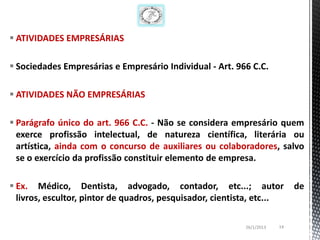  ATIVIDADES EMPRESÁRIAS

 Sociedades Empresárias e Empresário Individual - Art. 966 C.C.

 ATIVIDADES NÃO EMPRESÁRIAS

 Parágrafo único do art. 966 C.C. - Não se considera empresário quem
  exerce profissão intelectual, de natureza científica, literária ou
  artística, ainda com o concurso de auxiliares ou colaboradores, salvo
  se o exercício da profissão constituir elemento de empresa.

 Ex. Médico, Dentista, advogado, contador, etc...; autor                   de
  livros, escultor, pintor de quadros, pesquisador, cientista, etc...

                                                           26/1/2013   14
 