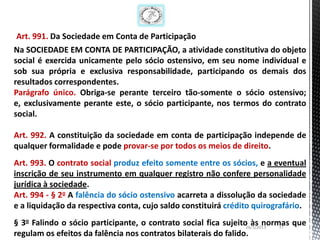 Art. 991. Da Sociedade em Conta de Participação
Na SOCIEDADE EM CONTA DE PARTICIPAÇÃO, a atividade constitutiva do objeto
social é exercida unicamente pelo sócio ostensivo, em seu nome individual e
sob sua própria e exclusiva responsabilidade, participando os demais dos
resultados correspondentes.
Parágrafo único. Obriga-se perante terceiro tão-somente o sócio ostensivo;
e, exclusivamente perante este, o sócio participante, nos termos do contrato
social.

Art. 992. A constituição da sociedade em conta de participação independe de
qualquer formalidade e pode provar-se por todos os meios de direito.
Art. 993. O contrato social produz efeito somente entre os sócios, e a eventual
inscrição de seu instrumento em qualquer registro não confere personalidade
jurídica à sociedade.
Art. 994 - § 2o A falência do sócio ostensivo acarreta a dissolução da sociedade
e a liquidação da respectiva conta, cujo saldo constituirá crédito quirografário.
§ 3o Falindo o sócio participante, o contrato social fica sujeito às normas que
                                                                 26/1/2013 17
regulam os efeitos da falência nos contratos bilaterais do falido.
 