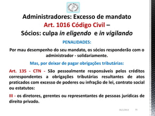 Administradores: Excesso de mandato
              Art. 1016 Código Civil –
      Sócios: culpa in eligendo e in vigilando
                           PENALIDADES:
Por mau desempenho do seu mandato, os sócios responderão com o
               administrador - solidariamente.
          Mas, por deixar de pagar obrigações tributárias:
Art. 135 - CTN - São pessoalmente responsáveis pelos créditos
correspondentes a obrigações tributárias resultantes de atos
praticados com excesso de poderes ou infração de lei, contrato social
ou estatutos:
III - os diretores, gerentes ou representantes de pessoas jurídicas de
direito privado.
                                                        26/1/2013   35
 