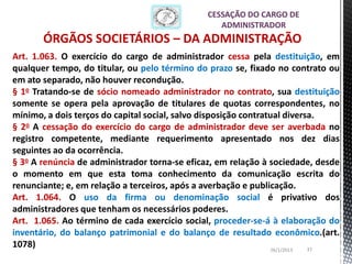 CESSAÇÃO DO CARGO DE
                                                  ADMINISTRADOR
       ÓRGÃOS SOCIETÁRIOS – DA ADMINISTRAÇÃO
Art. 1.063. O exercício do cargo de administrador cessa pela destituição, em
qualquer tempo, do titular, ou pelo término do prazo se, fixado no contrato ou
em ato separado, não houver recondução.
§ 1o Tratando-se de sócio nomeado administrador no contrato, sua destituição
somente se opera pela aprovação de titulares de quotas correspondentes, no
mínimo, a dois terços do capital social, salvo disposição contratual diversa.
§ 2o A cessação do exercício do cargo de administrador deve ser averbada no
registro competente, mediante requerimento apresentado nos dez dias
seguintes ao da ocorrência.
§ 3o A renúncia de administrador torna-se eficaz, em relação à sociedade, desde
o momento em que esta toma conhecimento da comunicação escrita do
renunciante; e, em relação a terceiros, após a averbação e publicação.
Art. 1.064. O uso da firma ou denominação social é privativo dos
administradores que tenham os necessários poderes.
Art. 1.065. Ao término de cada exercício social, proceder-se-á à elaboração do
inventário, do balanço patrimonial e do balanço de resultado econômico.(art.
1078)                                                            26/1/2013 37
 