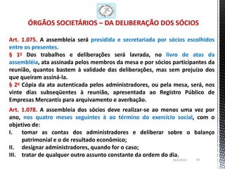 ÓRGÃOS SOCIETÁRIOS – DA DELIBERAÇÃO DOS SÓCIOS

Art. 1.075. A assembleia será presidida e secretariada por sócios escolhidos
entre os presentes.
§ 1o Dos trabalhos e deliberações será lavrada, no livro de atas da
assembléia, ata assinada pelos membros da mesa e por sócios participantes da
reunião, quantos bastem à validade das deliberações, mas sem prejuízo dos
que queiram assiná-la.
§ 2o Cópia da ata autenticada pelos administradores, ou pela mesa, será, nos
vinte dias subseqüentes à reunião, apresentada ao Registro Público de
Empresas Mercantis para arquivamento e averbação.
Art. 1.078. A assembleia dos sócios deve realizar-se ao menos uma vez por
ano, nos quatro meses seguintes à ao término do exercício social, com o
objetivo de:
I. tomar as contas dos administradores e deliberar sobre o balanço
     patrimonial e o de resultado econômico;
II. designar administradores, quando for o caso;
III. tratar de qualquer outro assunto constante da ordem do dia.
                                                            26/1/2013   43
 