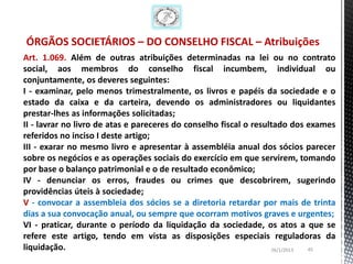 ÓRGÃOS SOCIETÁRIOS – DO CONSELHO FISCAL – Atribuições
Art. 1.069. Além de outras atribuições determinadas na lei ou no contrato
social, aos membros do conselho fiscal incumbem, individual ou
conjuntamente, os deveres seguintes:
I - examinar, pelo menos trimestralmente, os livros e papéis da sociedade e o
estado da caixa e da carteira, devendo os administradores ou liquidantes
prestar-lhes as informações solicitadas;
II - lavrar no livro de atas e pareceres do conselho fiscal o resultado dos exames
referidos no inciso I deste artigo;
III - exarar no mesmo livro e apresentar à assembléia anual dos sócios parecer
sobre os negócios e as operações sociais do exercício em que servirem, tomando
por base o balanço patrimonial e o de resultado econômico;
IV - denunciar os erros, fraudes ou crimes que descobrirem, sugerindo
providências úteis à sociedade;
V - convocar a assembleia dos sócios se a diretoria retardar por mais de trinta
dias a sua convocação anual, ou sempre que ocorram motivos graves e urgentes;
VI - praticar, durante o período da liquidação da sociedade, os atos a que se
refere este artigo, tendo em vista as disposições especiais reguladoras da
liquidação.                                                        26/1/2013 45
 