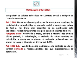 OBRIGAÇÕES DOS SÓCIOS

Integralizar os valores subscritos no Contrato Social e cumprir as
cláusulas contratuais.
Art. 1.004. Os sócios são obrigados, na forma e prazo previstos, às
contribuições estabelecidas no contrato social, e aquele que deixar
de fazê-lo, nos trinta dias seguintes ao da notificação pela
sociedade, responderá perante esta pelo dano emergente da mora.
Parágrafo único. Verificada a mora, poderá a maioria dos demais
sócios preferir, à indenização, a exclusão do sócio remisso, ou
reduzir-lhe a quota ao montante já realizado, aplicando-se, em
ambos os casos, o disposto no § 1o do art. 1.031.
Art. 1080 C.C. - As deliberações infringentes do contrato ou da lei
tornam ilimitada a responsabilidade dos que expressamente as
aprovaram.
                                                     26/1/2013   52
 