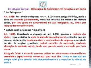 Dissolução parcial – Resolução da Sociedade em Relação a um Sócio
* Por falta grave *
Art. 1.030. Ressalvado o disposto no art. 1.004 e seu parágrafo único, pode o
sócio ser excluído judicialmente, mediante iniciativa da maioria dos demais
sócios, por falta grave no cumprimento de suas obrigações, ou, ainda, por
incapacidade superveniente.
* Exclusão por justa causa * minoritário
Art. 1.085. Ressalvado o disposto no art. 1.030, quando a maioria dos
sócios, representativa de mais da metade do capital social, entender que um
ou mais sócios estão pondo em risco a continuidade da empresa, em virtude
de atos de inegável gravidade, poderá excluí-los da sociedade, mediante
alteração do contrato social, desde que prevista neste a exclusão por justa
causa.
Parágrafo único. A exclusão somente poderá ser determinada em reunião ou
assembleia especialmente convocada para esse fim, ciente o acusado em
tempo hábil para permitir seu comparecimento e o exercício do direito de
defesa.
                                                             26/1/2013   55
 