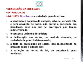  DISSOLUÇÃO DA SOCIEDADE
 EXTRAJUDICIAL
 Art. 1.033. Dissolve-se a sociedade quando ocorrer:
I.     o vencimento do prazo de duração, salvo se, vencido este
       e sem oposição de sócio, não entrar a sociedade em
       liquidação, caso em que se prorrogará por tempo
       indeterminado;
II.    o consenso unânime dos sócios;
III.   a deliberação dos sócios, por maioria absoluta, na
       sociedade de prazo indeterminado;
IV.    a falta de pluralidade de sócios, não reconstituída no
       prazo de cento e oitenta dias;
V.     a extinção, na forma da lei, de autorização para
       funcionar.
                                                    26/1/2013   57
 