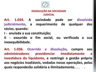 DISSOLUÇÃO DA SOCIEDADE
                         JUDICIAL
Art. 1.034. A sociedade pode ser dissolvida
judicialmente, a requerimento de qualquer dos
sócios, quando:
I - anulada a sua constituição;
II - exaurido o fim social, ou verificada a sua
inexequibilidade.
Art. 1.036. Ocorrida a dissolução, cumpre aos
administradores     providenciar     imediatamente     a
investidura do liquidante, e restringir a gestão própria
aos negócios inadiáveis, vedadas novas operações, pelas
quais responderão solidária e ilimitadamente.
                                            26/1/2013   58
 