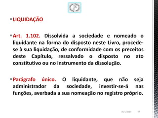 LIQUIDAÇÃO

Art. 1.102. Dissolvida a sociedade e nomeado o
 liquidante na forma do disposto neste Livro, procede-
 se à sua liquidação, de conformidade com os preceitos
 deste Capítulo, ressalvado o disposto no ato
 constitutivo ou no instrumento da dissolução.

Parágrafo único. O liquidante, que não seja
 administrador da sociedade, investir-se-á nas
 funções, averbada a sua nomeação no registro próprio.


                                             26/1/2013   59
 