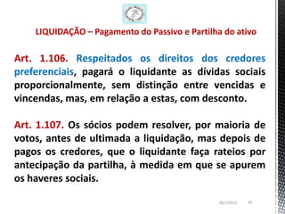 LIQUIDAÇÃO – Pagamento do Passivo e Partilha do ativo

Art. 1.106. Respeitados os direitos dos credores
preferenciais, pagará o liquidante as dívidas sociais
proporcionalmente, sem distinção entre vencidas e
vincendas, mas, em relação a estas, com desconto.

Art. 1.107. Os sócios podem resolver, por maioria de
votos, antes de ultimada a liquidação, mas depois de
pagos os credores, que o liquidante faça rateios por
antecipação da partilha, à medida em que se apurem
os haveres sociais.

                                               26/1/2013   61
 