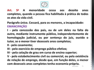 Art. 5o A menoridade cessa aos dezoito anos
completos, quando a pessoa fica habilitada à prática de todos
os atos da vida civil.
Parágrafo único. Cessará, para os menores, a incapacidade:
EMANCIPAÇÃO
I - pela concessão dos pais, ou de um deles na falta do
outro, mediante instrumento público, independentemente de
homologação judicial, ou por sentença do juiz, ouvido o
tutor, se o menor tiver dezesseis anos completos;
II - pelo casamento;
III - pelo exercício de emprego público efetivo;
IV - pela colação de grau em curso de ensino superior;
V - pelo estabelecimento civil ou comercial, ou pela existência
de relação de emprego, desde que, em função deles, o menor
com dezesseis anos completos tenha economia própria.
                                                  26/1/2013   71
 