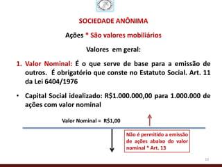 SOCIEDADE ANÔNIMA
               Ações * São valores mobiliários
                       Valores em geral:
1. Valor Nominal: É o que serve de base para a emissão de
   outros. É obrigatório que conste no Estatuto Social. Art. 11
   da Lei 6404/1976
• Capital Social idealizado: R$1.000.000,00 para 1.000.000 de
  ações com valor nominal

              Valor Nominal = R$1,00

                                       Não é permitido a emissão
                                       de ações abaixo do valor
                                       nominal * Art. 13
                                                                   10
 