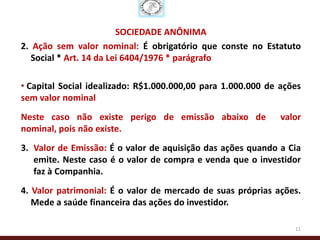 SOCIEDADE ANÔNIMA
2. Ação sem valor nominal: É obrigatório que conste no Estatuto
   Social * Art. 14 da Lei 6404/1976 * parágrafo

• Capital Social idealizado: R$1.000.000,00 para 1.000.000 de ações
sem valor nominal
Neste caso não existe perigo de emissão abaixo de             valor
nominal, pois não existe.
3. Valor de Emissão: É o valor de aquisição das ações quando a Cia
   emite. Neste caso é o valor de compra e venda que o investidor
   faz à Companhia.
4. Valor patrimonial: É o valor de mercado de suas próprias ações.
   Mede a saúde financeira das ações do investidor.

                                                                 11
 