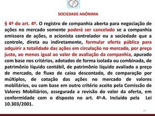 SOCIEDADE ANÔNIMA

§ 4º do art. 4º. O registro de companhia aberta para negociação de
ações no mercado somente poderá ser cancelado se a companhia
emissora de ações, o acionista controlador ou a sociedade que a
controle, direta ou indiretamente, formular oferta pública para
adquirir a totalidade das ações em circulação no mercado, por preço
justo, ao menos igual ao valor de avaliação da companhia, apurado
com base nos critérios, adotados de forma isolada ou combinada, de
patrimônio líquido contábil, de patrimônio líquido avaliado a preço
de mercado, de fluxo de caixa descontado, de comparação por
múltiplos, de cotação das ações no mercado de valores
mobiliários, ou com base em outro critério aceito pela Comissão de
Valores Mobiliários, assegurada a revisão do valor da oferta, em
conformidade com o disposto no art. 4o-A. Incluído pela Lei
10.303/2001.
                                                               14
 