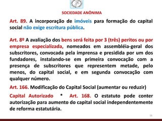 SOCIEDADE ANÔNIMA

Art. 89. A incorporação de imóveis para formação do capital
social não exige escritura pública.

Art. 8º A avaliação dos bens será feita por 3 (três) peritos ou por
empresa especializada, nomeados em assembléia-geral dos
subscritores, convocada pela imprensa e presidida por um dos
fundadores, instalando-se em primeira convocação com a
presença de subscritores que representem metade, pelo
menos, do capital social, e em segunda convocação com
qualquer número.
Art. 166. Modificação do Capital Social (aumentar ou reduzir)
Capital Autorizado * Art. 168. O estatuto pode conter
autorização para aumento do capital social independentemente
de reforma estatutária.
                                                                 16
 
