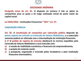 SOCIEDADE ANÔNIMA
Parágrafo único do art. 81. O disposto no número II não se aplica às
companhias para as quais a lei exige realização inicial de parte maior do
capital social.

Lei 4595/1964 – Instituições Financeiras * 50% * art. 27.

SUBSCRIÇÃO PÚBLICA

Art. 82. A constituição de companhia por subscrição pública depende do
prévio registro da emissão na Comissão de Valores Mobiliários, e a subscrição
somente poderá ser efetuada com a intermediação de instituição financeira.
§ 1º O pedido de registro de emissão obedecerá às normas expedidas pela
Comissão de Valores Mobiliários e será instruído com:
a) o estudo de viabilidade econômica e financeira do empreendimento;
b) o projeto do estatuto social;
c) o prospecto, organizado e assinado pelos fundadores e pela instituição
    financeira intermediária.
                                                                         21
 
