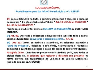 SOCIEDADE ANÔNIMA
        Procedimentos para dar início à Constituição da Cia ABERTA

1º) Com o REGISTRO na CVM, a primeira providência é começar a captação
de recursos * É o ato de Subscrição Pública * Art. 19 § 3º da lei 6385/1976 *
Art. 85 da Lei 6404/1976 *
• Neste caso o Subscritor assina o BOLETIM DE SUBSCRIÇÃO ou BOLETIM DE
ENTRADA.
2°) Art. 86. Encerrada a subscrição e havendo sido subscrito todo o capital
social, os fundadores convocarão a assembleia-geral ... Art. 87
3º) Art. 127. Antes de abrir-se a assembleia, os acionistas assinarão o
"Livro de Presença", indicando o seu nome, nacionalidade e residência,
bem como a quantidade, espécie e classe das ações de que forem titulares.
Parágrafo único. Considera-se presente em assembleia geral, para todos os
efeitos desta Lei, o acionista que registrar a distância sua presença, na
forma prevista em regulamento da Comissão de Valores Mobiliários.
(Incluído pela Lei 12.431/2011)
                                                                          23
 