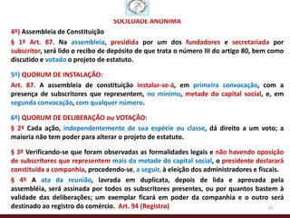 SOCIEDADE ANÔNIMA
4º) Assembleia de Constituição
§ 1º Art. 87. Na assembleia, presidida por um dos fundadores e secretariada por
subscritor, será lido o recibo de depósito de que trata o número III do artigo 80, bem como
discutido e votado o projeto de estatuto.

5º) QUORUM DE INSTALAÇÃO:
Art. 87. A assembleia de constituição instalar-se-á, em primeira convocação, com a
presença de subscritores que representem, no mínimo, metade do capital social, e, em
segunda convocação, com qualquer número.

6º) QUORUM DE DELIBERAÇÃO ou VOTAÇÃO:
§ 2º Cada ação, independentemente de sua espécie ou classe, dá direito a um voto; a
maioria não tem poder para alterar o projeto de estatuto.

§ 3º Verificando-se que foram observadas as formalidades legais e não havendo oposição
de subscritores que representem mais da metade do capital social, o presidente declarará
constituída a companhia, procedendo-se, a seguir, à eleição dos administradores e fiscais.
§ 4º A ata da reunião, lavrada em duplicata, depois de lida e aprovada pela
assembléia, será assinada por todos os subscritores presentes, ou por quantos bastem à
validade das deliberações; um exemplar ficará em poder da companhia e o outro será
destinado ao registro do comércio. Art. 94 (Registro)                                 24
 