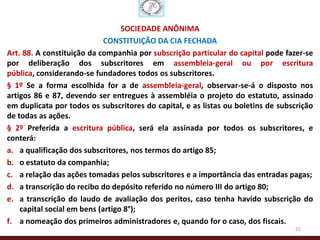 SOCIEDADE ANÔNIMA
                             CONSTITUIÇÃO DA CIA FECHADA
Art. 88. A constituição da companhia por subscrição particular do capital pode fazer-se
por deliberação dos subscritores em assembleia-geral ou por escritura
pública, considerando-se fundadores todos os subscritores.
§ 1º Se a forma escolhida for a de assembleia-geral, observar-se-á o disposto nos
artigos 86 e 87, devendo ser entregues à assembléia o projeto do estatuto, assinado
em duplicata por todos os subscritores do capital, e as listas ou boletins de subscrição
de todas as ações.
§ 2º Preferida a escritura pública, será ela assinada por todos os subscritores, e
conterá:
a. a qualificação dos subscritores, nos termos do artigo 85;
b. o estatuto da companhia;
c. a relação das ações tomadas pelos subscritores e a importância das entradas pagas;
d. a transcrição do recibo do depósito referido no número III do artigo 80;
e. a transcrição do laudo de avaliação dos peritos, caso tenha havido subscrição do
    capital social em bens (artigo 8°);
f. a nomeação dos primeiros administradores e, quando for o caso, dos fiscais.
                                                                                  25
 
