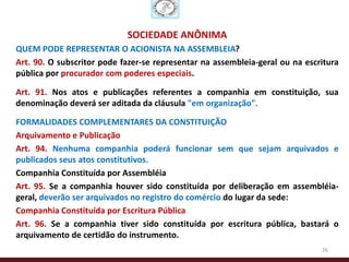 SOCIEDADE ANÔNIMA
QUEM PODE REPRESENTAR O ACIONISTA NA ASSEMBLEIA?
Art. 90. O subscritor pode fazer-se representar na assembleia-geral ou na escritura
pública por procurador com poderes especiais.

Art. 91. Nos atos e publicações referentes a companhia em constituição, sua
denominação deverá ser aditada da cláusula "em organização".

FORMALIDADES COMPLEMENTARES DA CONSTITUIÇÃO
Arquivamento e Publicação
Art. 94. Nenhuma companhia poderá funcionar sem que sejam arquivados e
publicados seus atos constitutivos.
Companhia Constituída por Assembléia
Art. 95. Se a companhia houver sido constituída por deliberação em assembléia-
geral, deverão ser arquivados no registro do comércio do lugar da sede:
Companhia Constituída por Escritura Pública
Art. 96. Se a companhia tiver sido constituída por escritura pública, bastará o
arquivamento de certidão do instrumento.
                                                                              26
 