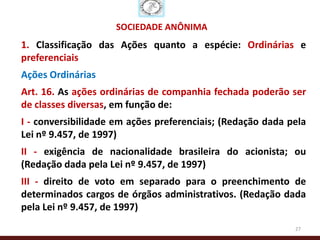 SOCIEDADE ANÔNIMA
1. Classificação das Ações quanto a espécie: Ordinárias e
preferenciais
Ações Ordinárias
Art. 16. As ações ordinárias de companhia fechada poderão ser
de classes diversas, em função de:
I - conversibilidade em ações preferenciais; (Redação dada pela
Lei nº 9.457, de 1997)
II - exigência de nacionalidade brasileira do acionista; ou
(Redação dada pela Lei nº 9.457, de 1997)
III - direito de voto em separado para o preenchimento de
determinados cargos de órgãos administrativos. (Redação dada
pela Lei nº 9.457, de 1997)
                                                            27
 