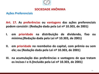 SOCIEDADE ANÔNIMA
Ações Preferenciais

Art. 17. As preferências ou vantagens das ações preferenciais
podem consistir: (Redação dada pela Lei nº 10.303, de 2001)

I.   em prioridade na distribuição de dividendo, fixo ou
     mínimo;(Redação dada pela Lei nº 10.303, de 2001)

II. em prioridade no reembolso do capital, com prêmio ou sem
    ele; ou (Redação dada pela Lei nº 10.303, de 2001)

III. na acumulação das preferências e vantagens de que tratam
     os incisos I e II.(Incluído pela Lei nº 10.303, de 2001)

                                                          28
 