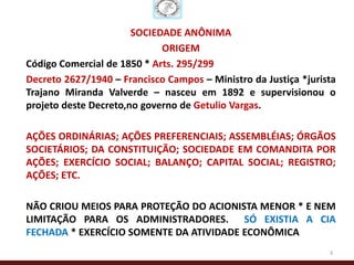 SOCIEDADE ANÔNIMA
                             ORIGEM
Código Comercial de 1850 * Arts. 295/299
Decreto 2627/1940 – Francisco Campos – Ministro da Justiça *jurista
Trajano Miranda Valverde – nasceu em 1892 e supervisionou o
projeto deste Decreto,no governo de Getulio Vargas.

AÇÕES ORDINÁRIAS; AÇÕES PREFERENCIAIS; ASSEMBLÉIAS; ÓRGÃOS
SOCIETÁRIOS; DA CONSTITUIÇÃO; SOCIEDADE EM COMANDITA POR
AÇÕES; EXERCÍCIO SOCIAL; BALANÇO; CAPITAL SOCIAL; REGISTRO;
AÇÕES; ETC.

NÃO CRIOU MEIOS PARA PROTEÇÃO DO ACIONISTA MENOR * E NEM
LIMITAÇÃO PARA OS ADMINISTRADORES. SÓ EXISTIA A CIA
FECHADA * EXERCÍCIO SOMENTE DA ATIVIDADE ECONÔMICA
                                                                 3
 