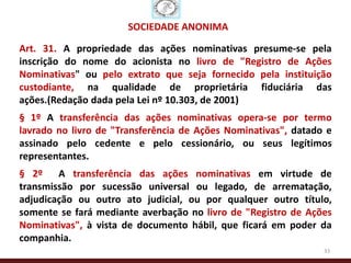 SOCIEDADE ANÔNIMA

Art. 31. A propriedade das ações nominativas presume-se pela
inscrição do nome do acionista no livro de "Registro de Ações
Nominativas" ou pelo extrato que seja fornecido pela instituição
custodiante, na qualidade de proprietária fiduciária das
ações.(Redação dada pela Lei nº 10.303, de 2001)
§ 1º A transferência das ações nominativas opera-se por termo
lavrado no livro de "Transferência de Ações Nominativas", datado e
assinado pelo cedente e pelo cessionário, ou seus legítimos
representantes.
§ 2º A transferência das ações nominativas em virtude de
transmissão por sucessão universal ou legado, de arrematação,
adjudicação ou outro ato judicial, ou por qualquer outro título,
somente se fará mediante averbação no livro de "Registro de Ações
Nominativas", à vista de documento hábil, que ficará em poder da
companhia.
                                                                33
 