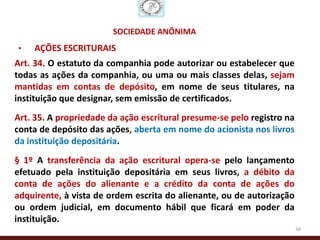 SOCIEDADE ANÔNIMA
•   AÇÕES ESCRITURAIS
Art. 34. O estatuto da companhia pode autorizar ou estabelecer que
todas as ações da companhia, ou uma ou mais classes delas, sejam
mantidas em contas de depósito, em nome de seus titulares, na
instituição que designar, sem emissão de certificados.
Art. 35. A propriedade da ação escritural presume-se pelo registro na
conta de depósito das ações, aberta em nome do acionista nos livros
da instituição depositária.
§ 1º A transferência da ação escritural opera-se pelo lançamento
efetuado pela instituição depositária em seus livros, a débito da
conta de ações do alienante e a crédito da conta de ações do
adquirente, à vista de ordem escrita do alienante, ou de autorização
ou ordem judicial, em documento hábil que ficará em poder da
instituição.
                                                                        34
 
