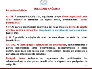 SOCIEDADE ANÔNIMA
Partes Beneficiárias

Art. 46. A companhia pode criar, a qualquer tempo, títulos negociáveis, sem
valor nominal e estranhos ao capital social, denominados "partes
beneficiárias".
§ 1º As partes beneficiárias conferirão aos seus titulares direito de crédito
eventual contra a companhia, consistente na participação nos lucros anuais
(artigo 190).
§ 4º É proibida a criação de mais de uma classe ou série de partes
beneficiárias.
Art. 190. As participações estatutárias de empregados, administradores e
partes beneficiárias serão determinadas, sucessivamente e nessa
ordem, com base nos lucros que remanescerem depois de deduzida a
participação anteriormente calculada.
Parágrafo único. Aplica-se ao pagamento das participações dos
administradores e das partes beneficiárias o disposto nos parágrafos do
artigo 201.                                                          37
 