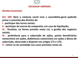 SOCIEDADE ANÔNIMA
Direitos Essenciais

Art. 109. Nem o estatuto social nem a assembléia-geral poderão
privar o acionista dos direitos de:
I - participar dos lucros sociais;
II - participar do acervo da companhia, em caso de liquidação;
III - fiscalizar, na forma prevista nesta Lei, a gestão dos negócios
sociais;
IV - preferência para a subscrição de ações, partes beneficiárias
conversíveis em ações, debêntures conversíveis em ações e bônus de
subscrição, observado o disposto nos artigos 171 e 172;
V - retirar-se da sociedade nos casos previstos nesta Lei.


                                                               38
 