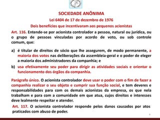 SOCIEDADE ANÔNIMA
                     Lei 6404 de 17 de dezembro de 1976
           Dois benefícios que incentivaram aos pequenos acionistas
Art. 116. Entende-se por acionista controlador a pessoa, natural ou jurídica, ou
o grupo de pessoas vinculadas por acordo de voto, ou sob controle
comum, que:
a) é titular de direitos de sócio que lhe assegurem, de modo permanente, a
   maioria dos votos nas deliberações da assembleia-geral e o poder de eleger
   a maioria dos administradores da companhia; e
b) usa efetivamente seu poder para dirigir as atividades sociais e orientar o
   funcionamento dos órgãos da companhia.
Parágrafo único. O acionista controlador deve usar o poder com o fim de fazer a
companhia realizar o seu objeto e cumprir sua função social, e tem deveres e
responsabilidades para com os demais acionistas da empresa, os que nela
trabalham e para com a comunidade em que atua, cujos direitos e interesses
deve lealmente respeitar e atender.
 Art. 117. O acionista controlador responde pelos danos causados por atos
 praticados com abuso de poder.
                                                                              4
 